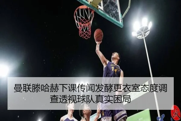 曼联滕哈赫下课传闻发酵更衣室态度调查透视球队真实困局