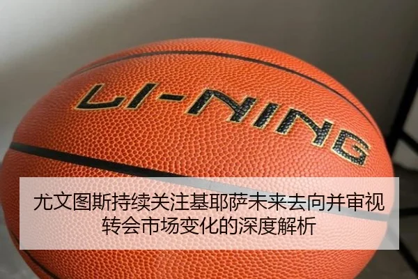 尤文图斯持续关注基耶萨未来去向并审视转会市场变化的深度解析