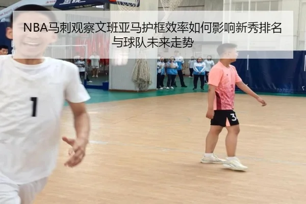 NBA马刺观察文班亚马护框效率如何影响新秀排名与球队未来走势
