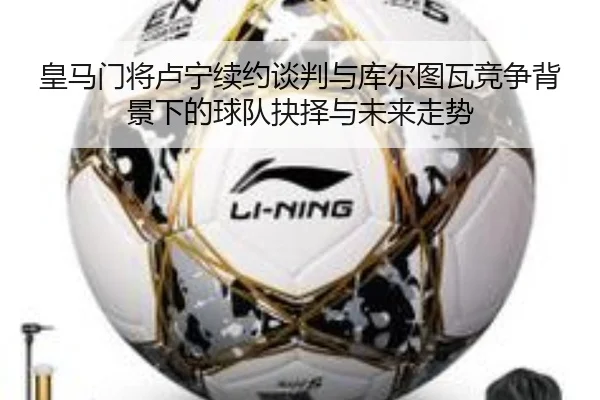 皇马门将卢宁续约谈判与库尔图瓦竞争背景下的球队抉择与未来走势