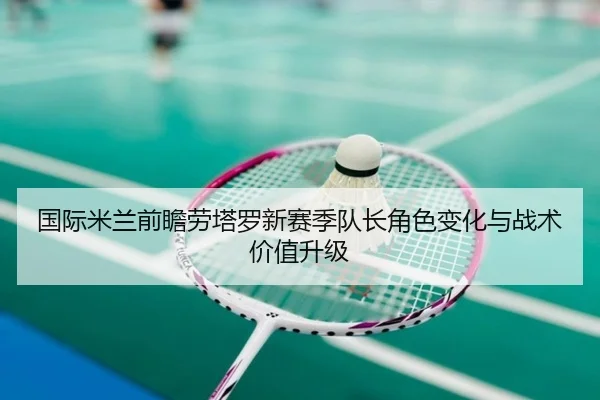 国际米兰前瞻劳塔罗新赛季队长角色变化与战术价值升级
