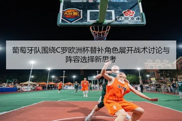 葡萄牙队围绕C罗欧洲杯替补角色展开战术讨论与阵容选择新思考