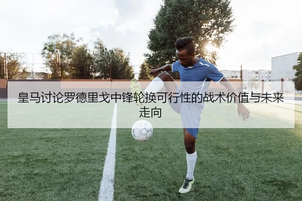 皇马讨论罗德里戈中锋轮换可行性的战术价值与未来走向