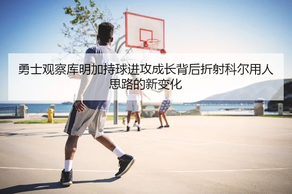 勇士观察库明加持球进攻成长背后折射科尔用人思路的新变化