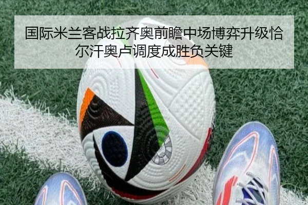国际米兰客战拉齐奥前瞻中场博弈升级恰尔汗奥卢调度成胜负关键